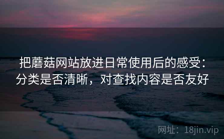 把蘑菇网站放进日常使用后的感受：分类是否清晰，对查找内容是否友好