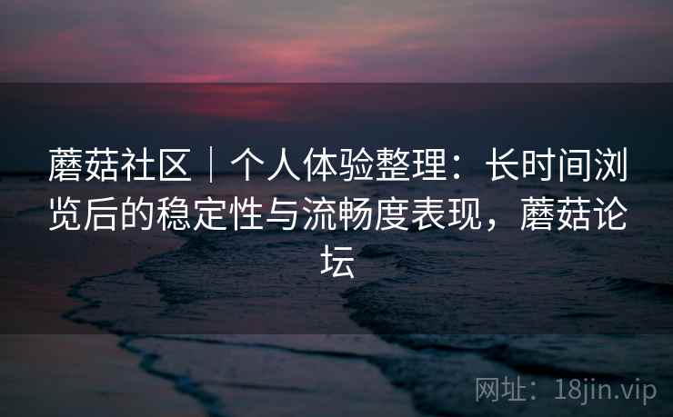 蘑菇社区｜个人体验整理：长时间浏览后的稳定性与流畅度表现，蘑菇论坛
