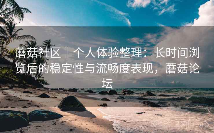 蘑菇社区｜个人体验整理：长时间浏览后的稳定性与流畅度表现，蘑菇论坛