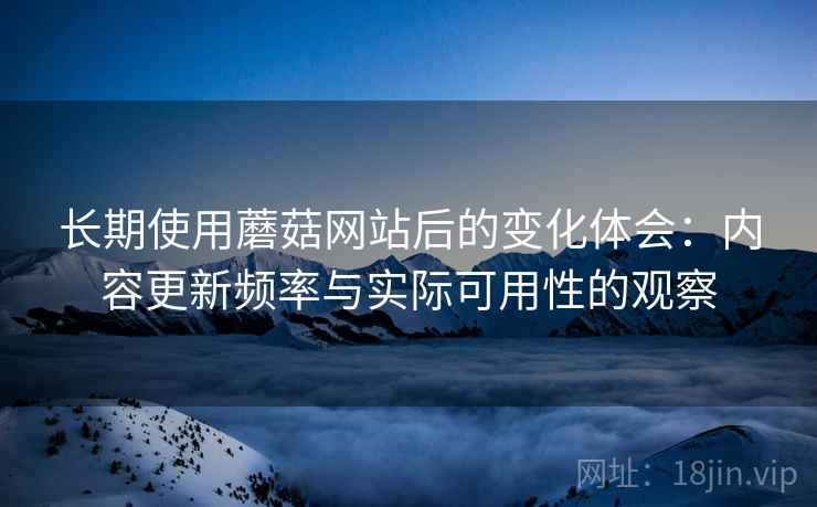 长期使用蘑菇网站后的变化体会：内容更新频率与实际可用性的观察