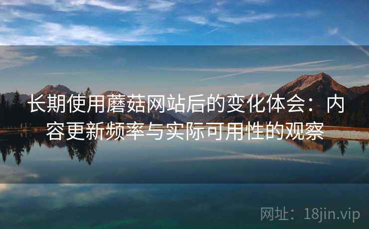 长期使用蘑菇网站后的变化体会：内容更新频率与实际可用性的观察