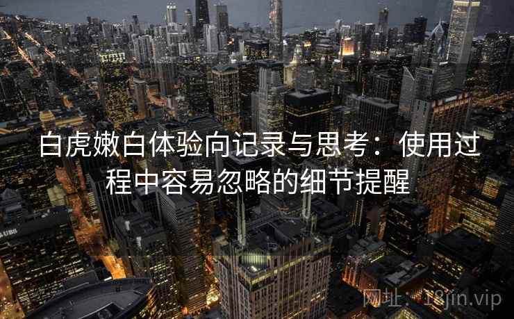 白虎嫩白体验向记录与思考：使用过程中容易忽略的细节提醒