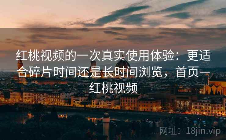 红桃视频的一次真实使用体验:更适合碎片时间还是长时间浏览,首页—红桃视频 红桃视频的一次真实使用体验:更适合碎片时间还是长时间浏览,首页—红桃视频