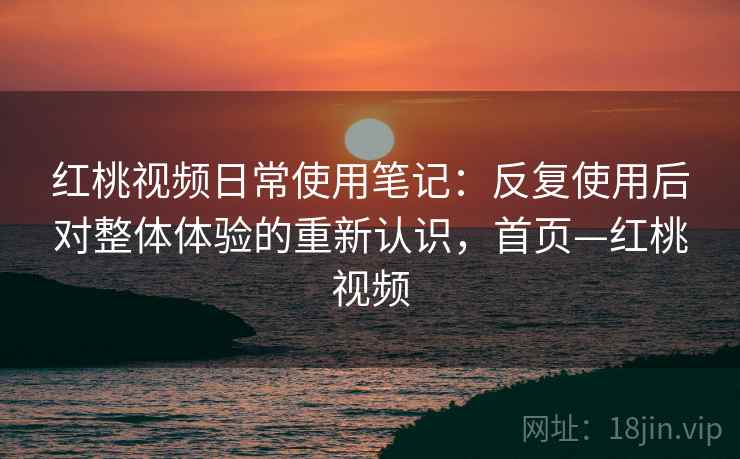 红桃视频日常使用笔记：反复使用后对整体体验的重新认识，首页—红桃视频