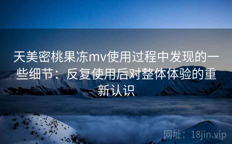 天美密桃果冻mv使用过程中发现的一些细节：反复使用后对整体体验的重新认识