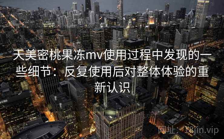 天美密桃果冻mv使用过程中发现的一些细节：反复使用后对整体体验的重新认识