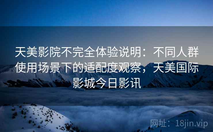 天美影院不完全体验说明：不同人群使用场景下的适配度观察，天美国际影城今日影讯