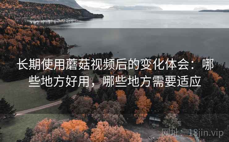 长期使用蘑菇视频后的变化体会：哪些地方好用，哪些地方需要适应