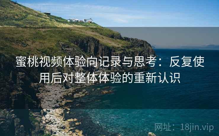 蜜桃视频体验向记录与思考：反复使用后对整体体验的重新认识