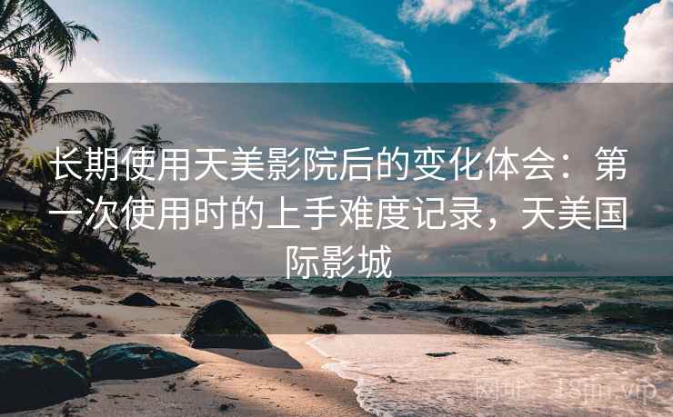 长期使用天美影院后的变化体会：第一次使用时的上手难度记录，天美国际影城