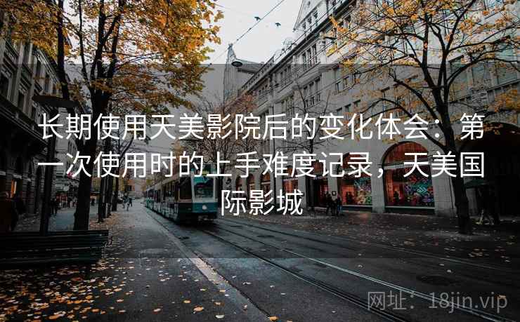 长期使用天美影院后的变化体会:第一次使用时的上手难度记录,天美国际影城 长期使用天美影院后的变化体会:第一次使用时的上手难度记录,天美国际影城