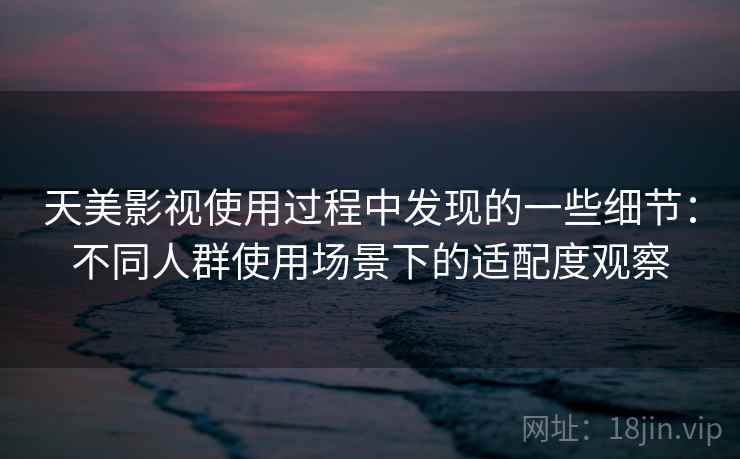 天美影视使用过程中发现的一些细节：不同人群使用场景下的适配度观察