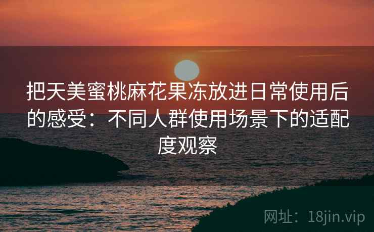 把天美蜜桃麻花果冻放进日常使用后的感受：不同人群使用场景下的适配度观察