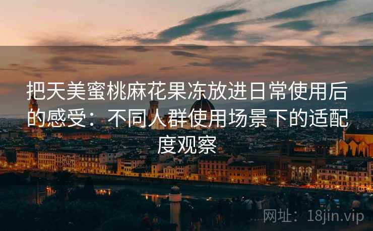 把天美蜜桃麻花果冻放进日常使用后的感受：不同人群使用场景下的适配度观察